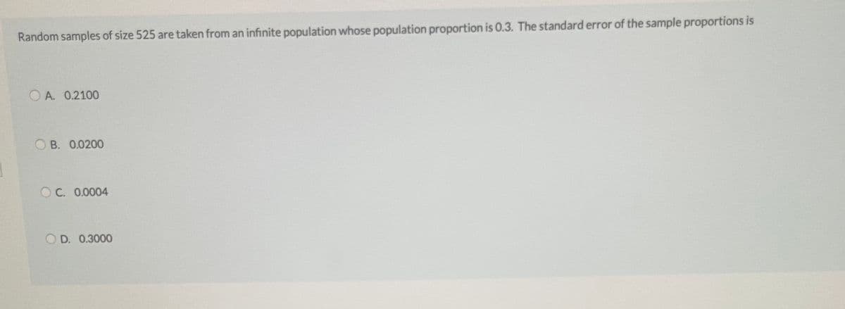 Random samples of size 525 are taken from an infinite population whose population proportion is 0.3. The standard error of the sample proportions is
O A. 0.2100
O B. 0.0200
OC. 0.0004
D. 0.3000
