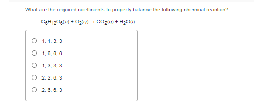 What are the required coefficients to properly balance the following chemical reaction?
CgH1206(3) + O2(g) – co2(9) + H20(0)
O 1, 1. 3, 3
O 1, 6. 6, 6
О 1, 3. 3, 3
O 2, 2, 6, 3
О 2.6. 6, 3
