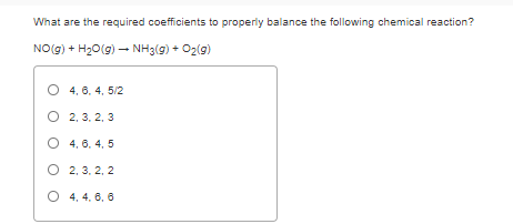 What are the required coefficients to properly balance the following chemical reaction?
NO(g) + H20(g) – NH3(g) + O2(g)
O 4, 6, 4, 5/2
O 2, 3, 2, 3
O 4, 6. 4, 5
O 2, 3, 2, 2
O 4, 4, 6, 6
