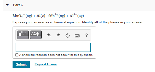 Part C
MnO4 (aq) + Al(s)-→Mn²* (aq) + Al³* (aq)
Express your answer as a chemical equation. Identify all of the phases in your answer.
|ΑΣφ
?
OA chemical reaction does not occur for this question.
Submit
Request Answer
