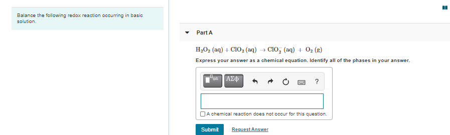 Balance the following redox reaction occurring in basic
solution.
Part A
H2O2 (aq) + CIO2 (aq) → C10, (aq) + O2 (g)
Express your answer as a chemical equation. Identify all of the phases in your answer.
?
OA chemical reaction does not occur for this question.
Submit
Request Answer

