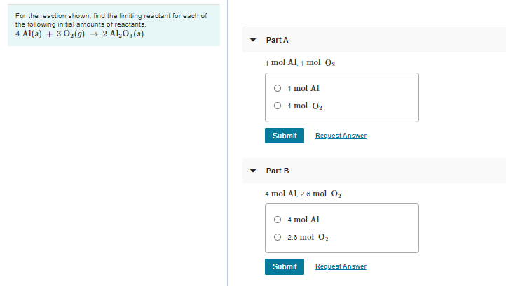 For the reaction shown, find the limiting reactant for each of
the following initial amounts of reactants.
4 Al(s) + 3 02(9) → 2 Al203(s)
Part A
1 mol Al 1 mo о,
O 1 mol Al
O 1 mol 02
Submit
Request Answer
Part B
4 mol Al, 2.6 mol 02
O 4 mol Al
O 2.6 mol O2
Submit
Request Answer

