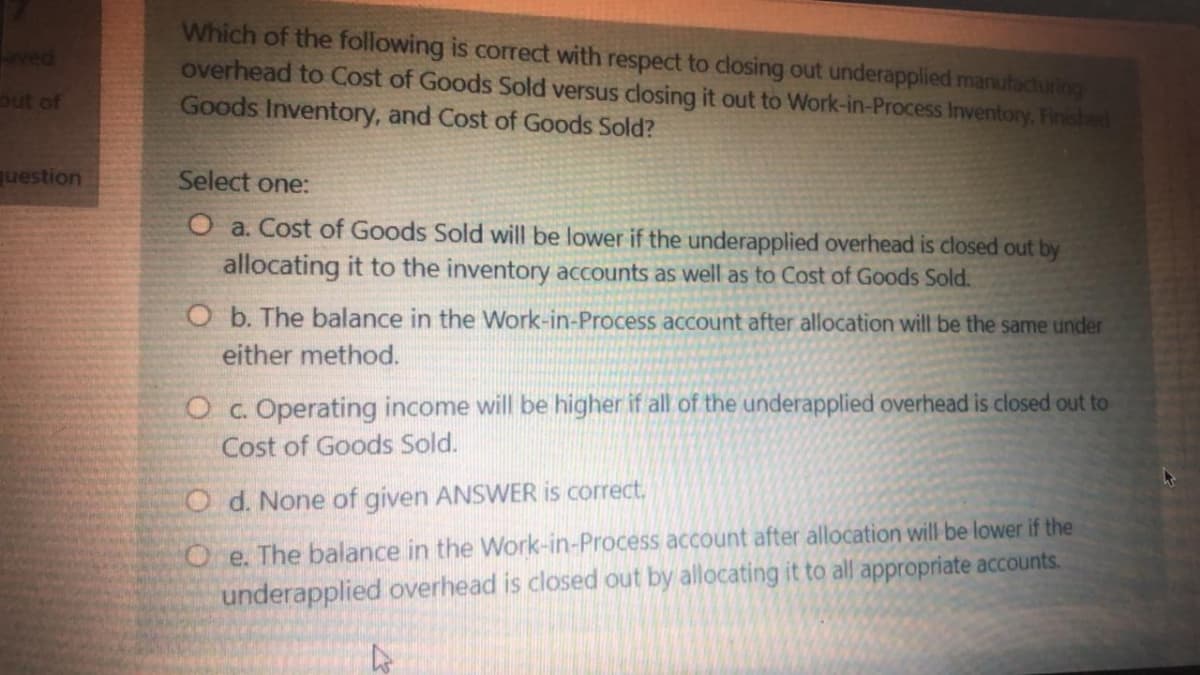Which of the following is correct with respect to closing out underapplied marufacturing
overhead to Cost of Goods Sold versus closing it out to Work-in-Process Inventory, Finished
Goods Inventory, and Cost of Goods Sold?
aved
out of
question
Select one:
O a. Cost of Goods Sold will be lower if the underapplied overhead is closed out by
allocating it to the inventory accounts as well as to Cost of Goods Sold.
O b. The balance in the Work-in-Process account after allocation will be the same under
either method.
O c. Operating income will be higher if all of the underapplied overhead is closed out to
Cost of Goods Sold.
Od. None of given ANSWER is correct.
Oe. The balance in the Work-in-Process account after allocation will be lower if the
underapplied overhead is closed out by allocating it to all appropriate accounts.
