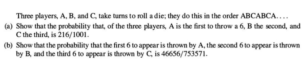 Three players, A, B, and C, take turns to roll a die; they do this in the order ABCABCA....
(a) Show that the probability that, of the three players, A is the first to throw a 6, B the second, and
C the third, is 216/1001.
(b) Show that the probability that the first 6 to appear is thrown by A, the second 6 to appear is thrown
by B, and the third 6 to appear is thrown by C, is 46656/753571.