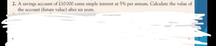 2. A savings account of £10 000 earns simple interest at 5% per annum. Calculate the value of
the account (future value) after six years.