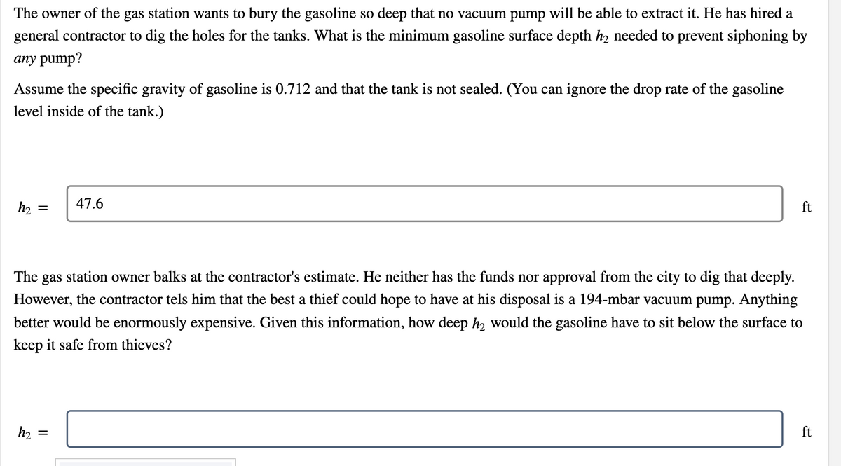 The owner of the gas station wants to bury the gasoline so deep that no vacuum pump will be able to extract it. He has hired a
general contractor to dig the holes for the tanks. What is the minimum gasoline surface depth h2 needed to prevent siphoning by
any pump?
Assume the specific gravity of gasoline is 0.712 and that the tank is not sealed. (You can ignore the drop rate of the gasoline
level inside of the tank.)
h2
47.6
ft
The gas station owner balks at the contractor's estimate. He neither has the funds nor approval from the city to dig that deeply.
However, the contractor tels him that the best a thief could hope to have at his disposal is a 194-mbar vacuum pump. Anything
better would be enormously expensive. Given this information, how deep h2 would the gasoline have to sit below the surface to
keep it safe from thieves?
h2
ft
