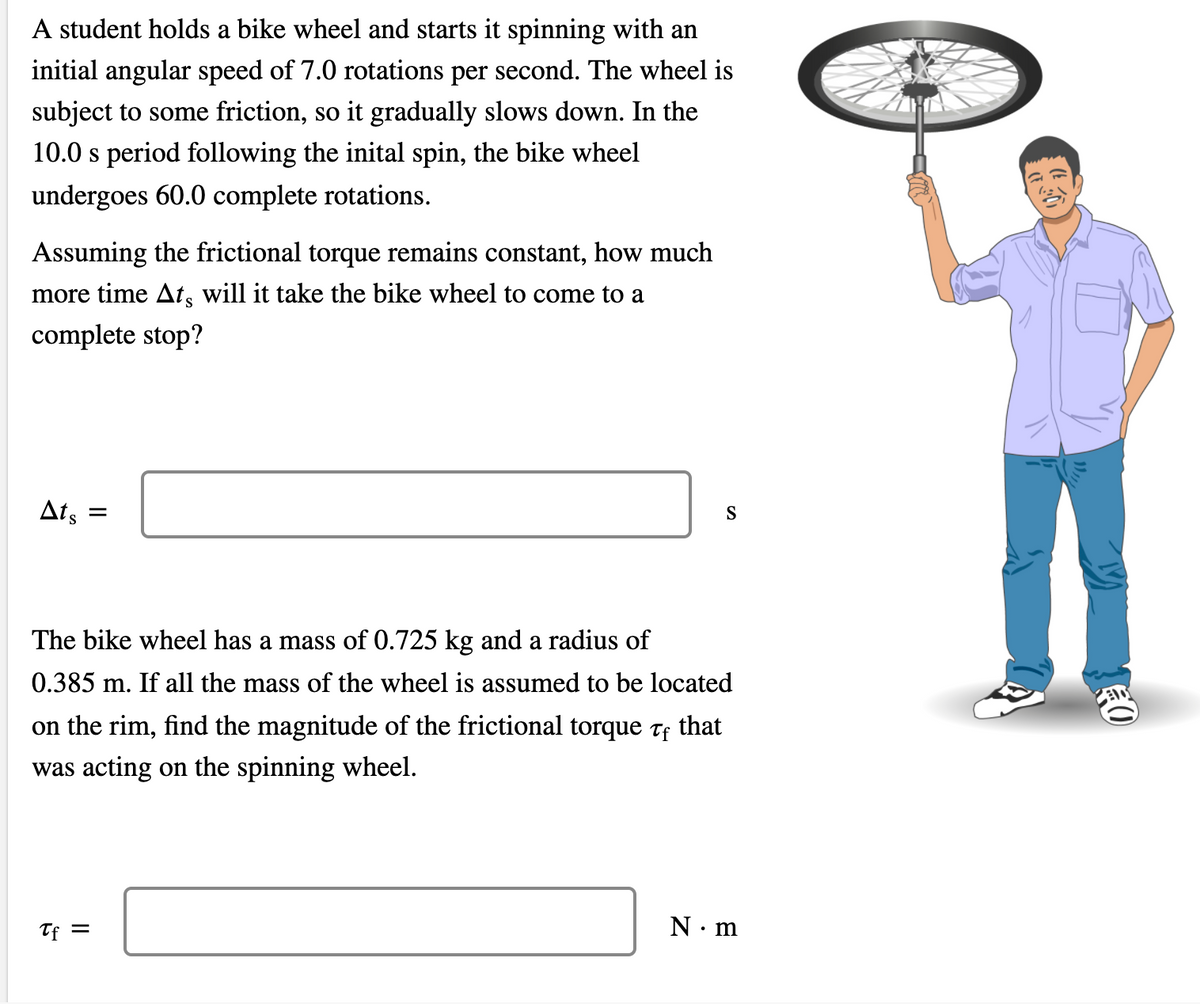 A student holds a bike wheel and starts it spinning with an
initial angular speed of 7.0 rotations per second. The wheel is
subject to some friction, so it gradually slows down. In the
10.0 s period following the inital spin, the bike wheel
undergoes 60.0 complete rotations.
Assuming the frictional torque remains constant, how much
more time At, will it take the bike wheel to come to a
complete stop?
Ats
S
The bike wheel has a mass of 0.725 kg and a radius of
0.385 m. If all the mass of the wheel is assumed to be located
on the rim, find the magnitude of the frictional torque tf
that
was acting on the spinning wheel.
Tf =
N.m
