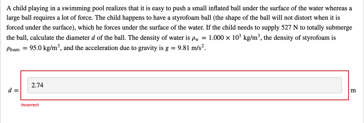 A child playing in a swimming pool realizes that it is easy to push a small inflated ball under the surface of the water whereas a
large ball requires a lot of force. The child happens to have a styrofoam ball (the shape of the ball will not distort when it is
forced under the surface), which he forces under the surface of the water. If the child needs to supply 527 N to totally submerge
the ball, calculate the diameter d of the ball. The density of water is Pw
1.000 x 103 kg/m³, the density of styrofoam is
Pfoam
95.0 kg/m³, and the acceleration due to gravity is g
9.81 m/s².
2.74
d
Incorrect
