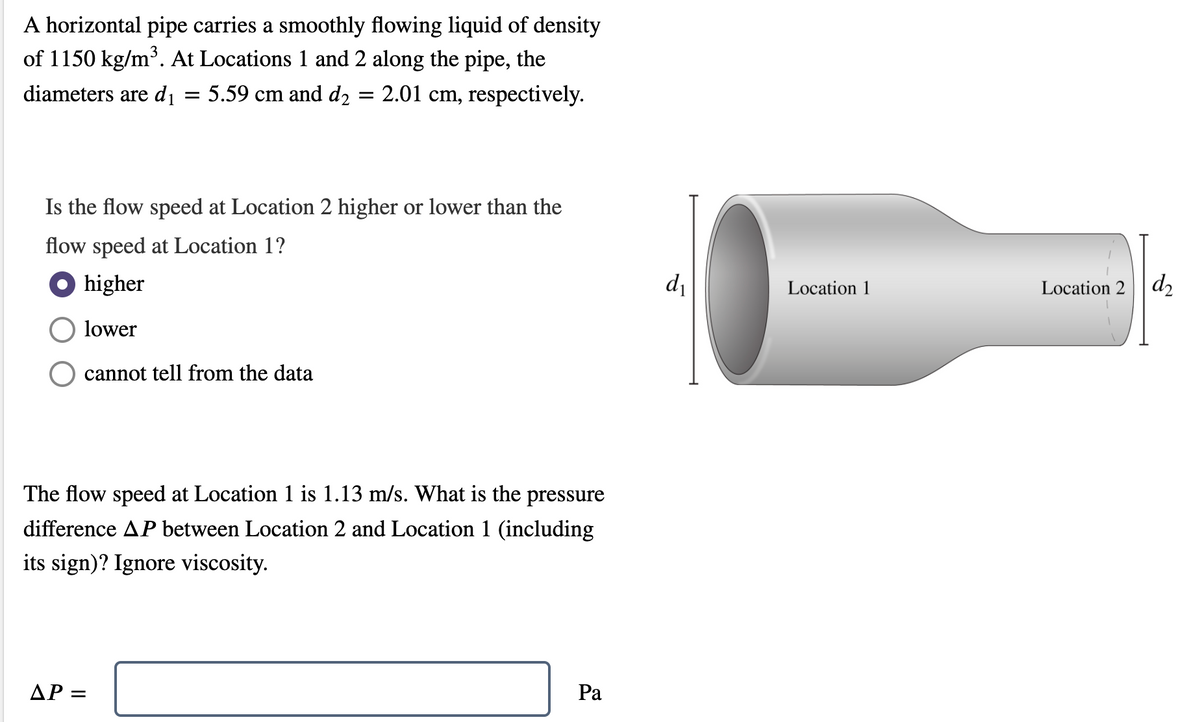 A horizontal pipe carries a smoothly flowing liquid of density
of 1150 kg/m³. At Locations 1 and 2 along the pipe, the
diameters are d1
5.59 cm and d2
2.01 cm, respectively.
||
Is the flow speed at Location 2 higher or lower than the
flow speed at Location 1?
O higher
di
Location 1
Location 2 | d,
lower
cannot tell from the data
The flow speed at Location 1 is 1.13 m/s. What is the pressure
difference AP between Location 2 and Location 1 (including
its sign)? Ignore viscosity.
AP =
Pa
