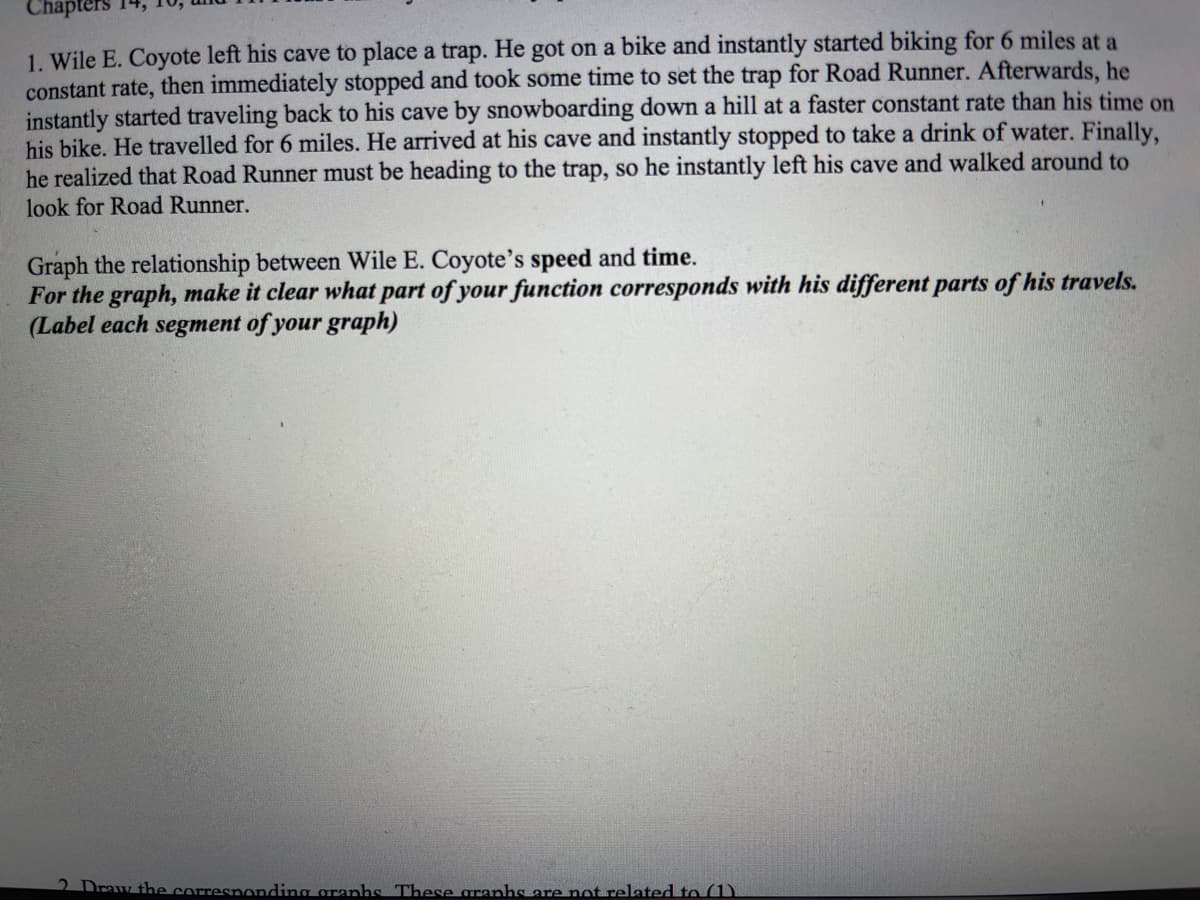 Chapters
1. Wile E. Coyote left his cave to place a trap. He got on a bike and instantly started biking for 6 miles at a
constant rate, then immediately stopped and took some time to set the trap for Road Runner. Afterwards, he
instantly started traveling back to his cave by snowboarding down a hill at a faster constant rate than his time on
his bike. He travelled for 6 miles. He arrived at his cave and instantly stopped to take a drink of water. Finally,
he realized that Road Runner must be heading to the trap, so he instantly left his cave and walked around to
look for Road Runner.
Graph the relationship between Wile E. Coyote's speed and time.
For the graph, make it clear what part of your function corresponds with his different parts of his travels.
(Label each segment of your graph)
2 Draw the corresnonding granhs These granhs are not related to (1)
