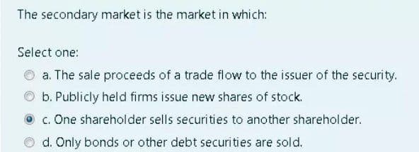 The secondary market is the market in which:
Select one:
a. The sale proceeds of a trade flow to the issuer of the security.
b. Publicly held firms issue new shares of stock.
O c. One shareholder sells securi ties to another shareholder.
d. Only bonds or other debt securities are sold.
