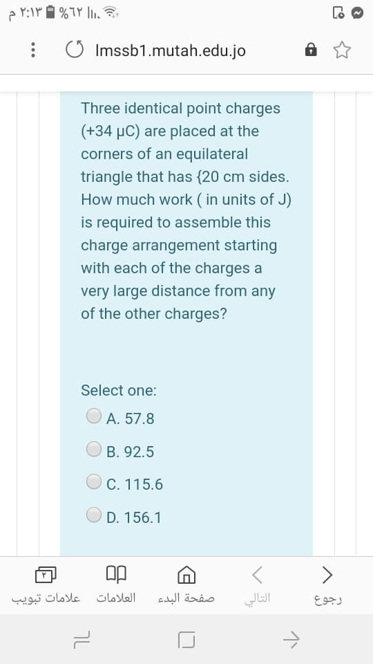 O Imssb1.mutah.edu.jo
Three identical point charges
(+34 µC) are placed at the
corners of an equilateral
triangle that has {20 cm sides.
How much work ( in units of J)
is required to assemble this
charge arrangement starting
with each of the charges a
very large distance from any
of the other charges?
Select one:
A. 57.8
B. 92.5
C. 115.6
D. 156.1
علامات تبويب
العلامات
صفحة البدء
التالي
رجوع
