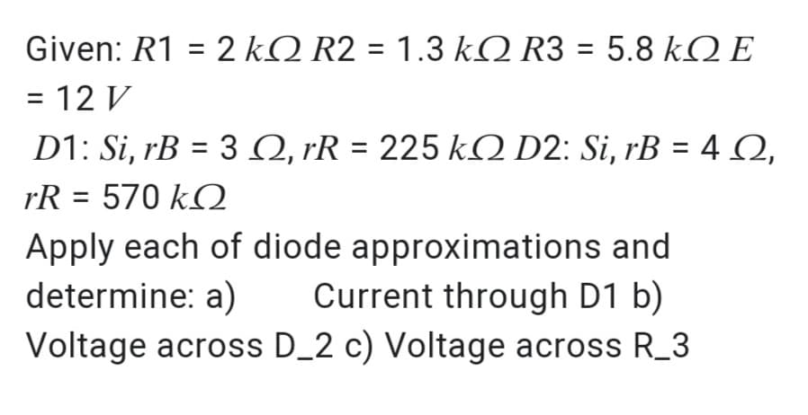 Given: R1 = 2 kQ R2 = 1.3 kQ R3 = 5.8 kQ E
%3D
%3D
= 12 V
D1: Si, rB = 3 Q, rR = 225 kO D2: Si, rB = 4Q,
rR = 570 k2
Apply each of diode approximations and
determine: a)
Voltage across D_2 c) Voltage across R_3
Current through D1 b)
