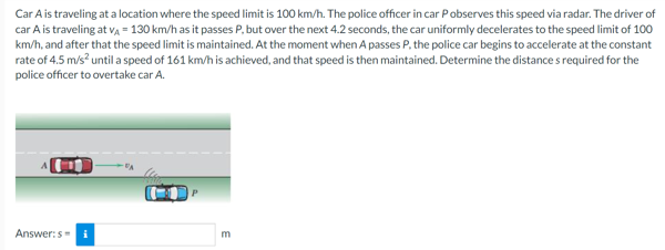 Car A is traveling at a location where the speed limit is 100 km/h. The police officer in car Pobserves this speed via radar. The driver of
car A is traveling at v, = 130 km/h as it passes P, but over the next 4.2 seconds, the car uniformly decelerates to the speed limit of 100
km/h, and after that the speed limit is maintained. At the moment when A passes P, the police car begins to accelerate at the constant
rate of 4.5 m/s? until a speed of 161 km/h is achieved, and that speed is then maintained. Determine the distance s required for the
police officer to overtake car A.
Answer:s=
m
