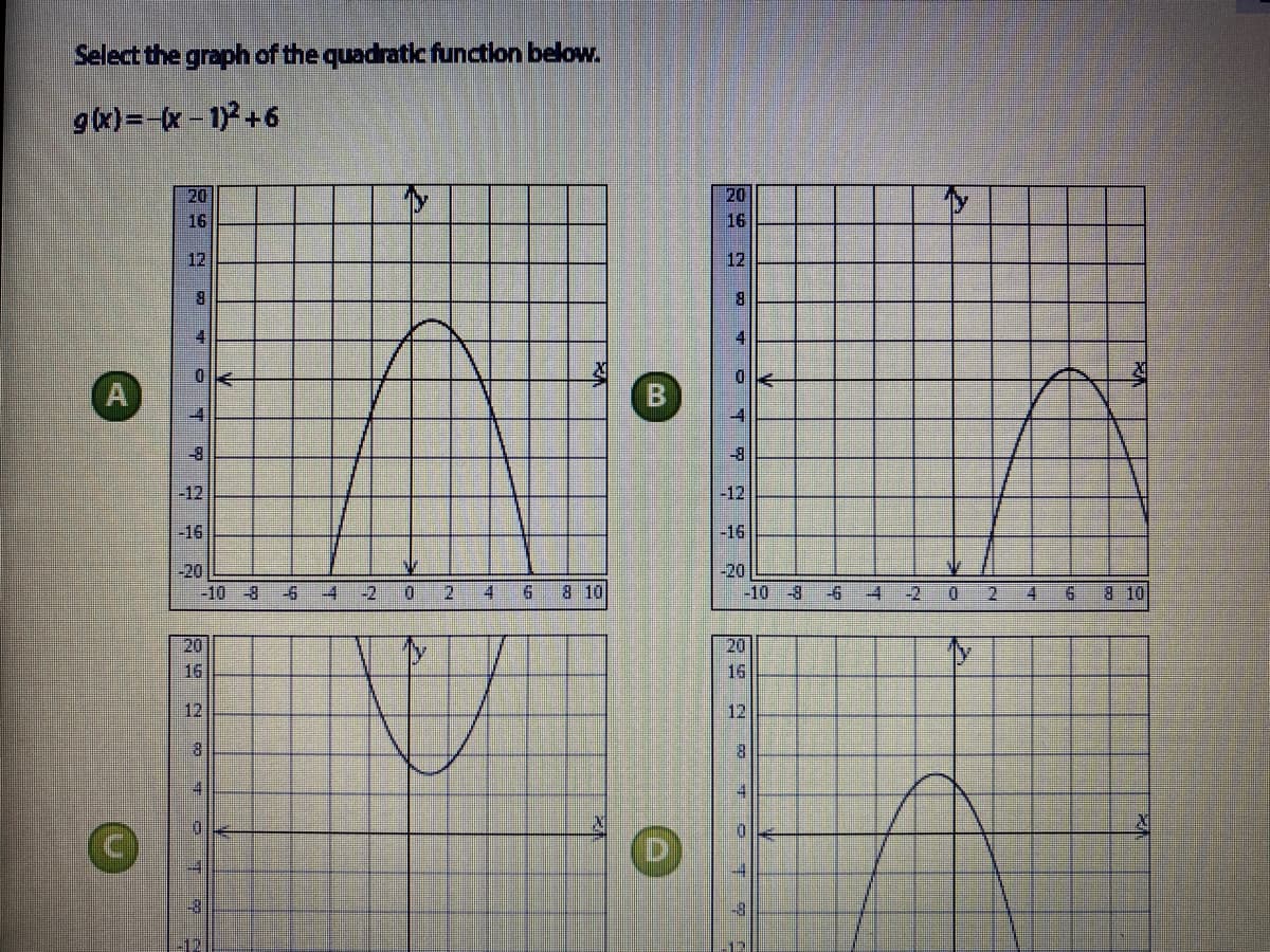 Select the graph of the quadratic function below.
g(x)=-(x- 1)+6
20
16
20
16
12
12
8.
4.
-4
-8
-12
-12
-16
-16
-20
-20
-10 -8
-6
-4
-2
D.
2.
4.
8 10
-10 -8
-6
-4
-2
2.
4.
8 10
20
16
20
16
12
12
8.
8.
