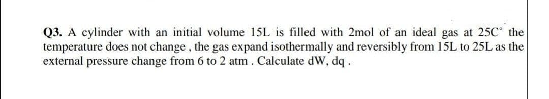 Q3. A cylinder with an initial volume 15L is filled with 2mol of an ideal gas at 25C the
temperature does not change , the gas expand isothermally and reversibly from 15L to 25L as the
external pressure change from 6 to 2 atm . Calculate dW, dq.
