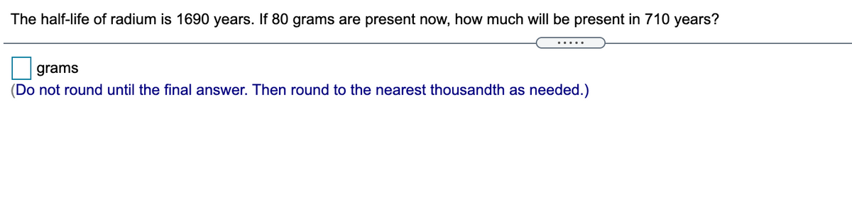 The half-life of radium is 1690 years. If 80 grams are present now, how much will be present in 710 years?
.....
grams
(Do not round until the final answer. Then round to the nearest thousandth as needed.)
