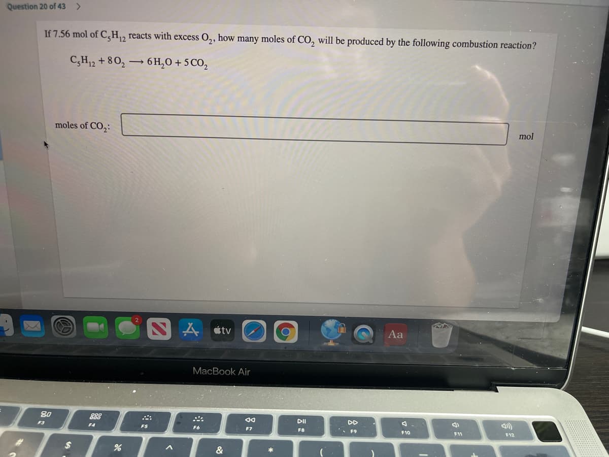 Question 20 of 43
If 7.56 mol of C,H, reacts with excess O,, how many moles of CO, will be produced by the following combustion reaction?
C,H12 + 8 0,
6 H,O + 5 CO,
moles of CO,:
mol
人etv
Aa
MacBook Air
80
888
DII
DD
F3
F4
F5
F6
*. F9
F7
F8
F10
F11
F12
&
