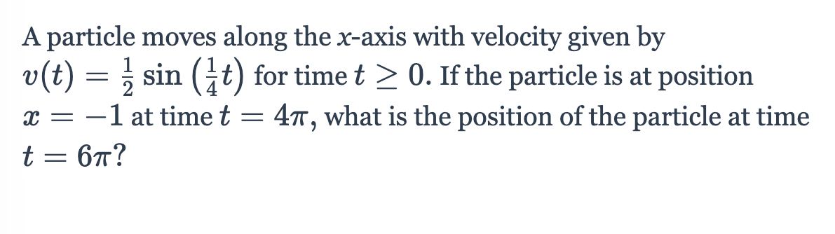 A particle moves along the x-axis with velocity given by
v(t) = ; sin (t) for time t > 0. If the particle is at position
x = -1 at time t =
4T, what is the position of the particle at time
t = 67?
