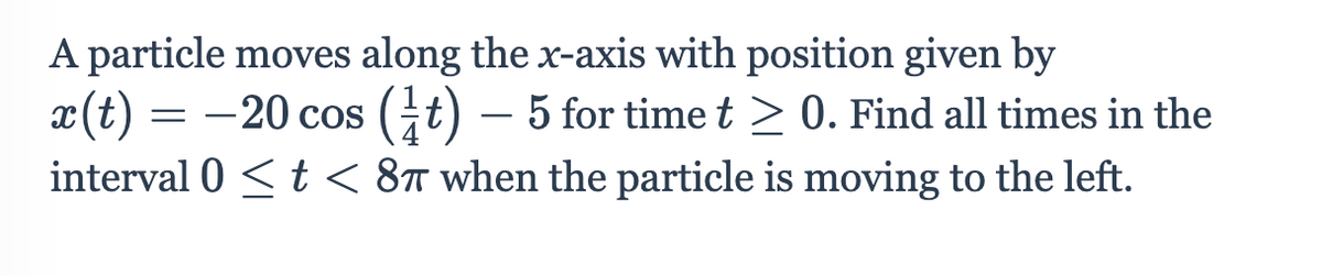 A particle moves along the x-axis with position given by
x(t) = -20 cos (it) – 5 for timet > 0. Find all times in the
interval 0 <t < 8t when the particle is moving to the left.
