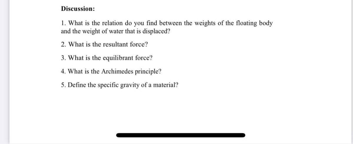 Discussion:
1. What is the relation do you find between the weights of the floating body
and the weight of water that is displaced?
2. What is the resultant force?
3. What is the equilibrant force?
4. What is the Archimedes principle?
5. Define the specific gravity of a material?
