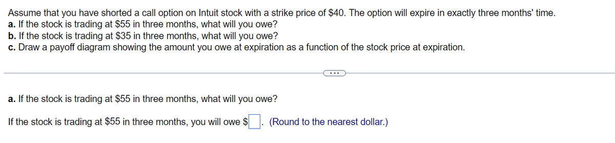 Assume that you have shorted a call option on Intuit stock with a strike price of $40. The option will expire in exactly three months' time.
a. If the stock is trading at $55 in three months, what will you owe?
b. If the stock is trading at $35 in three months, what will you owe?
c. Draw a payoff diagram showing the amount you owe at expiration as a function of the stock price at expiration.
a. If the stock is trading at $55 in three months, what will you owe?
If the stock is trading at $55 in three months, you will owe $
(Round to the nearest dollar.)