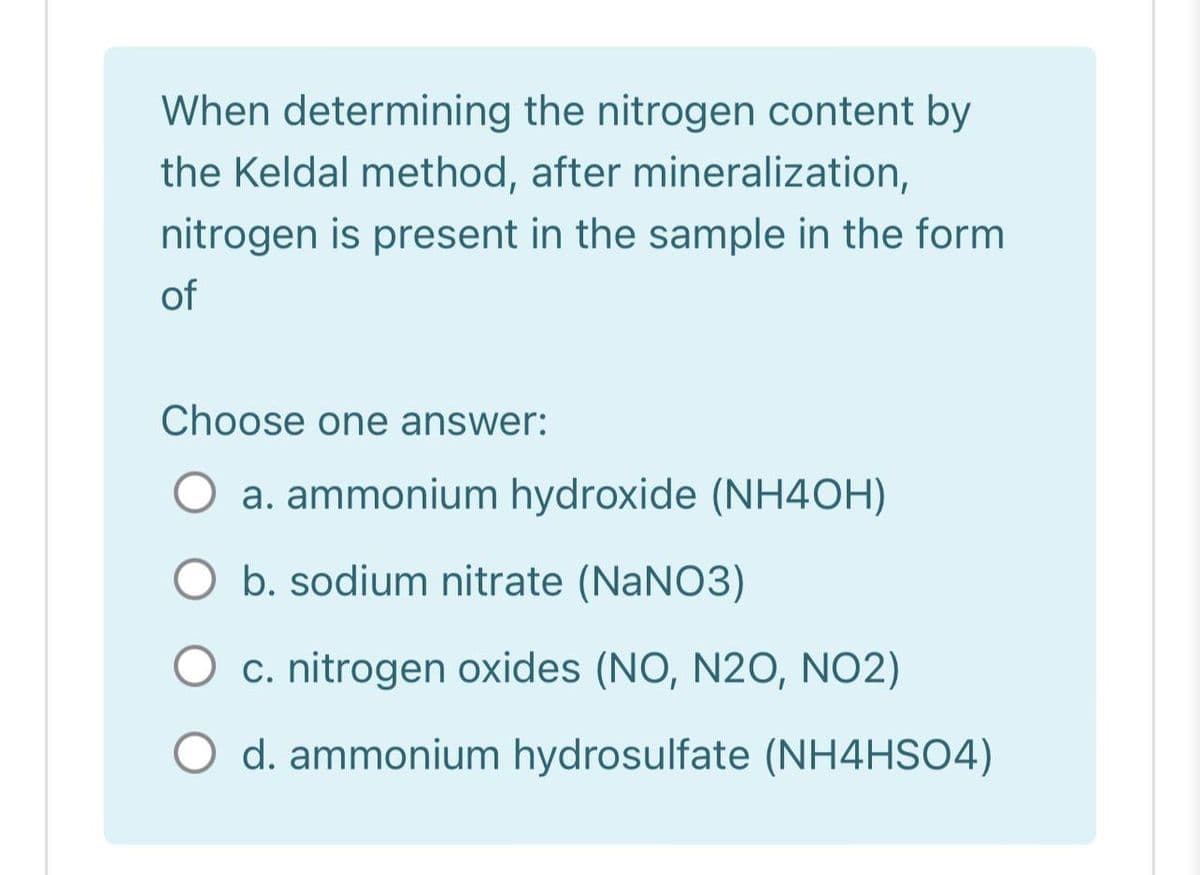 When determining the nitrogen content by
the Keldal method, after mineralization,
nitrogen is present in the sample in the form
of
Choose one answer:
a. ammonium hydroxide (NH4OH)
O b. sodium nitrate (NaNO3)
c. nitrogen oxides (NO, N20, NO2)
d. ammonium hydrosulfate (NH4HSO4)
