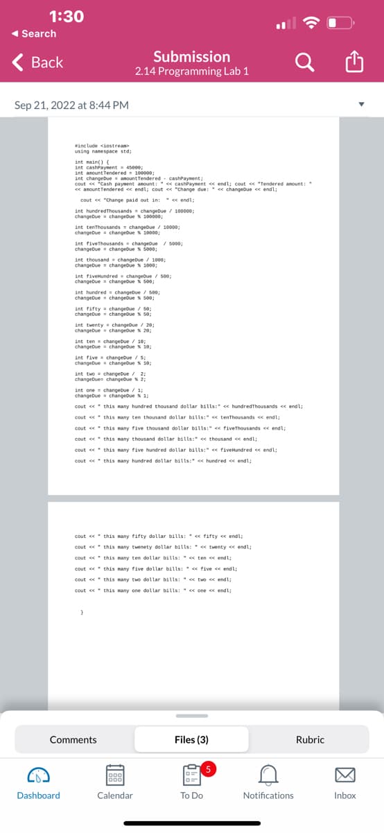 1:30
◄ Search
< Back
Sep 21, 2022 at 8:44 PM
#include <iostream>
using namespace std;
Dashboard
int main() (
int cashPayment 45000;
int amount Tendered = 100000;
int changeDue amount Tendered - cashPayment;
cout << "Cash payment amount: "<<cashPayment << endl; cout << "Tendered amount:
<< amount Tendered << endl; cout << "Change due: << changeDue << endl;
cout << "Change paid out in: << endl;
int hundredThousands changeDue / 100000;
changeDue changeDue % 100000;
int tenThousands = changeDue / 10000;
changeDue changeDue % 10000;
int five Thousands changeDue / 5000;
changeDue changeDue % 5000;
int thousand changeDue / 1000;
changeDue changeDue % 1000;
int five Hundred changeDue / 500;
changeDue changeDue & 500;
int hundred
changeDue
int fifty
changeDue
Submission
2.14 Programming Lab 1
int twenty
changeDue
int ten changebue 10:
changeDue changeDue % 10;
cout <<
cout <<
cout
cout <<
cout <<
cout
int five changebue/5
changedue changeDue % 10;
cout <<
cout <<
cout <<
changeDue / 500;
changeDue % 500;
int two changeDue / 2;
changeDues changeDue % 2:
cout <<
cout
cout <<
changeDue / 50;
changeDue % 50;
int one changeDue / 1;
changeDue changeDue % 1;
}
Comments
changeDue / 20;
changeDue % 20;
this many hundred thousand dollar bills:" << hundredThousands << endl;
this many ten thousand dollar bills:" << tenThousands << endl;
this many five thousand dollar bills:" fiveThousands << endl;
this many thousand dollar bills: << thousand << endl;
this many five hundred dollar bills:" << fiveHundred << endl;
this many hundred dollar bills: << hundred << endl;
this many fifty dollar bills: << fifty << endl;
this many twenety dollar bills: << twenty << endl;
this many ten dollar bills: << ten << endl;
<< five << endl;
two << endl;
<< one << endl;
this many five dollar bills:
this many two dollar bills:
this many one dollar bills:
Calendar
Files (3)
To Do
Q
5
C
Notifications
Rubric
Inbox