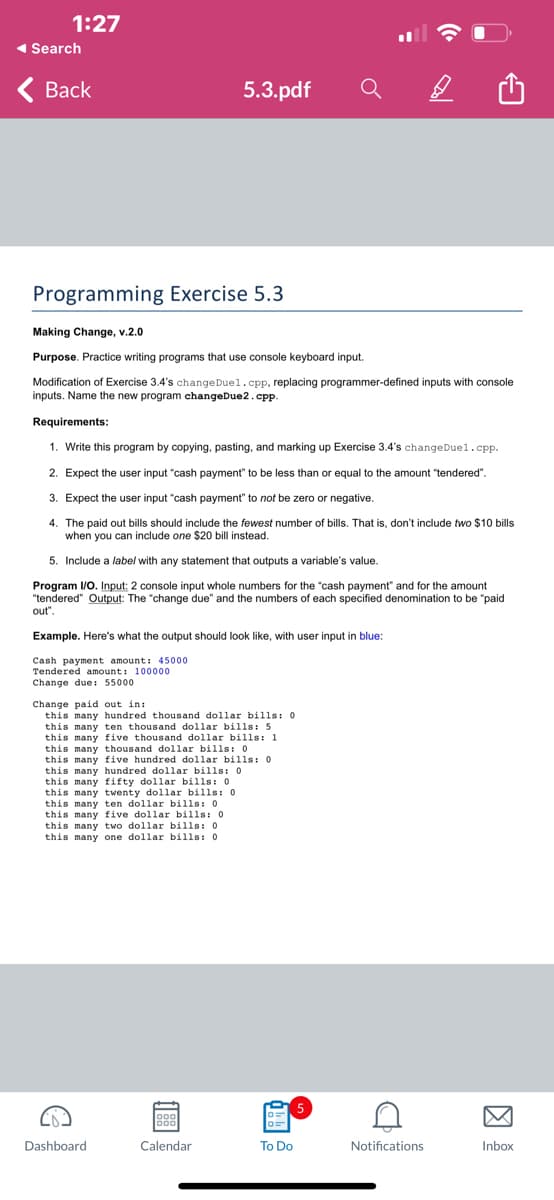 1:27
◄ Search
Back
Programming Exercise 5.3
Making Change, v.2.0
Purpose. Practice writing programs that use console keyboard input.
Modification of Exercise 3.4's changeDuel.cpp, replacing programmer-defined inputs with console
inputs. Name the new program changeDue2.cpp.
Requirements:
1. Write this program by copying, pasting, and marking up Exercise 3.4's changeDuel.cpp.
2. Expect the user input "cash payment" to be less than or equal to the amount "tendered".
3. Expect the user input "cash payment" to not be zero or negative.
4. The paid out bills should include the fewest number of bills. That is, don't include two $10 bills
when you can include one $20 bill instead.
5. Include a label with any statement that outputs a variable's value.
Program I/O. Input: 2 console input whole numbers for the "cash payment" and for the amount
"tendered" Output: The "change due" and the numbers of each specified denomination to be "paid
out".
5.3.pdf
Example. Here's what the output should look like, with user input in blue:
Cash payment amount: 45000
Tendered amount: 100000
Change due: 55000
Change paid out in:
this many hundred thousand dollar bills: 0
this many ten thousand dollar bills: 5
this many five thousand dollar bills: 1
this many thousand dollar bills: 0.
C
this many five hundred dollar bills: 0
this many hundred dollar bills: 0.
this many fifty dollar bills: 0.
this many twenty dollar bills: 0.
this many ten dollar bills: 0
this many five dollar bills: 0
this many two dollar bills: 0
this many one dollar
0.
bills:
Dashboard
188
Calendar
To Do
5
C
Notifications
Inbox