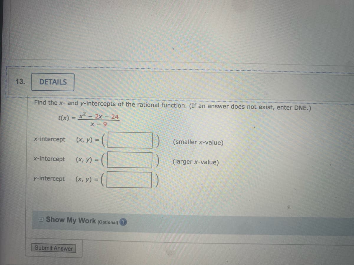 13.
DETAILS
Find the x- and y-intercepts of the rational function. (If an answer does not exist, enter DNE.)
t(x) =
x - 2x - 24
X-9
x-intercept
(x, y) =
(smaller x-value)
x-intercept
(х, у) %3D
(larger x-value)
y-intercept
(x, y) = ( |
O Show My Work (Optional)
Submit Answer
