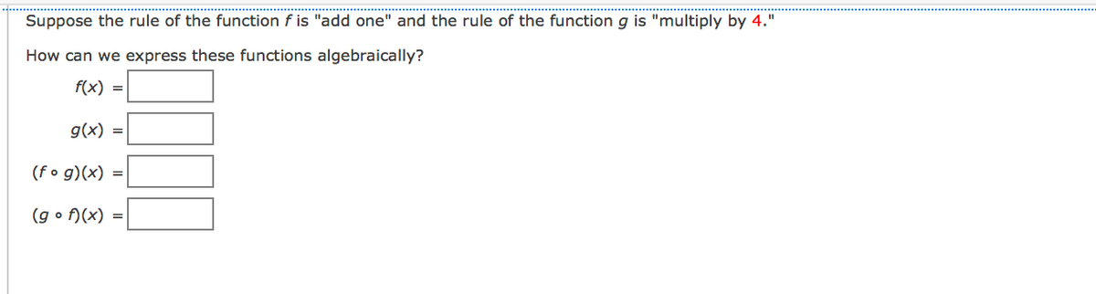 Suppose the rule of the function f is "add one" and the rule of the function g is "multiply by 4."
How can we express these functions algebraically?
f(x) =
g(x) =
(f o g)(x) =
(g o f)(x) =
