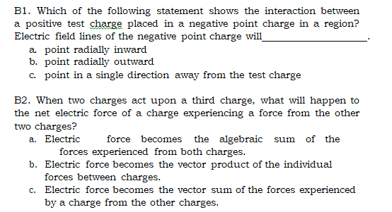 B1. Which of the following statement shows the interaction between
a positive test charge placed in a negative point charge in a region?
Electric field lines of the negative point charge will
a point radially inward
b. point radially outward
c. point in a single direction away from the test charge
B2. When two charges act upon a third charge, what will happen to
the net electric force of a charge experiencing a force from the other
two charges?
a. Electric
force becomes the algebraic sum
of the
forces experienced from both charges.
b. Electric force becomes the vector product of the individual
forces between charges.
c. Electric force becomes the vector sum of the forces experienced
by a charge from the other charges.
