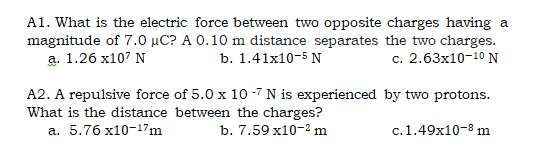 A1. What is the electric force between two opposite charges having a
magnitude of 7.0 µC? A 0.10 m distance separates the two charges.
а. 1.26 х107 N
b. 1.41x10-5 N
c. 2.63x10-10 N
A2. A repulsive force of 5.0 x 10 -7 N is experienced by two protons.
What is the distance between the charges?
а. 5.76 х10-17m
b. 7.59 x10-2 m
c.1.49x10-8 m
