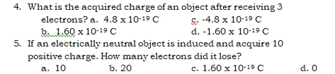 4. What is the acquired charge of an object after receiving 3
c. -4.8 x 10-19 c
d. -1.60 x 10-19 C
5. If an electrically neutral object is induced and acquire 10
positive charge. How many electrons did it lose?
с. 1.60 х 10-19 C
electrons? a. 4.8 x 10-19 C
b. 1.60 x 10-19 C
а. 10
b. 20
d. 0
