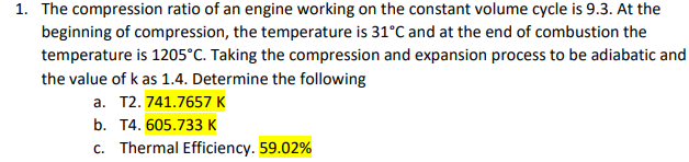 1. The compression ratio of an engine working on the constant volume cycle is 9.3. At the
beginning of compression, the temperature is 31°C and at the end of combustion the
temperature is 1205°C. Taking the compression and expansion process to be adiabatic and
the value of k as 1.4. Determine the following
a. T2. 741.7657 K
b. T4. 605.733 K
c. Thermal Efficiency. 59.02%
