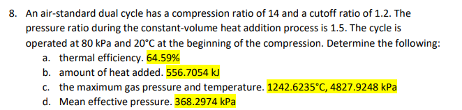 8. An air-standard dual cycle has a compression ratio of 14 and a cutoff ratio of 1.2. The
pressure ratio during the constant-volume heat addition process is 1.5. The cycle is
operated at 80 kPa and 20°C at the beginning of the compression. Determine the following:
a. thermal efficiency. 64.59%
b. amount of heat added. 556.7054 kJ
c. the maximum gas pressure and temperature. 1242.6235°C, 4827.9248 kPa
d. Mean effective pressure. 368.2974 kPa
