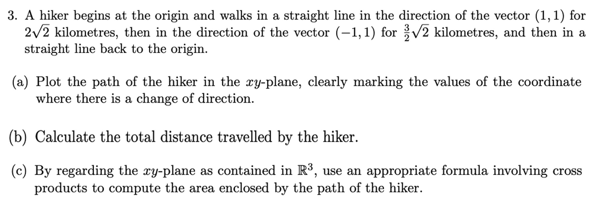 3. A hiker begins at the origin and walks in a straight line in the direction of the vector (1,1) for
2/2 kilometres, then in the direction of the vector (-1,1) for V2 kilometres, and then in a
straight line back to the origin.
(a) Plot the path of the hiker in the xy-plane, clearly marking the values of the coordinate
where there is a change of direction.
(b) Calculate the total distance travelled by the hiker.
(c) By regarding the xy-plane as contained in Rº, use an appropriate formula involving cross
products to compute the area enclosed by the path of the hiker.
