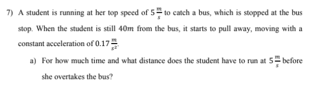 7) A student is running at her top speed of 5 to catch a bus, which is stopped at the bus
stop. When the student is still 40m from the bus, it starts to pull away, moving with a
constant acceleration of 0.17-
s2
a) For how much time and what distance does the student have to run at 5 before
she overtakes the bus?
