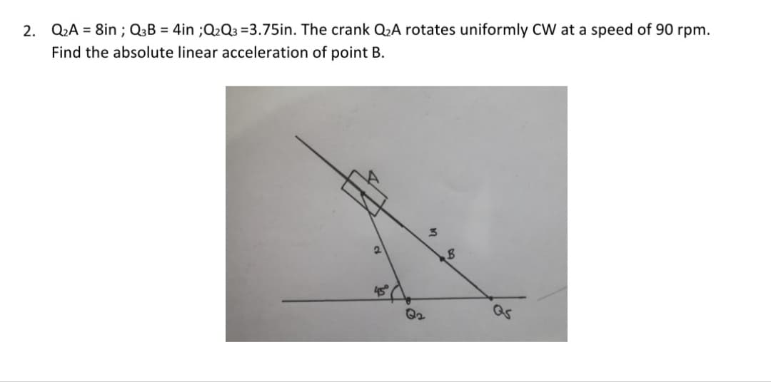 2. Q2A = 8in ; Q3B = 4in ;Q2Q3 =3.75in. The crank Q2A rotates uniformly CW at a speed of 90 rpm.
Find the absolute linear acceleration of point B.
