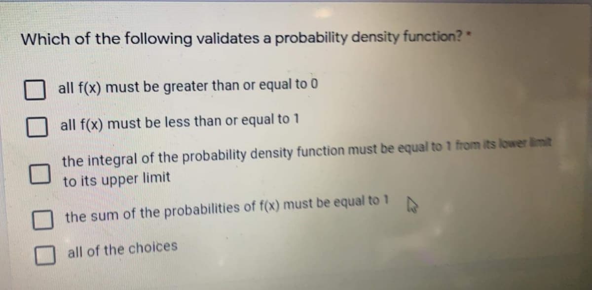 Which of the following validates a probability density function?*
all f(x) must be greater than or equal to 0
all f(x) must be less than or equal to 1
the integral of the probability density function must be equal to 1 from its lower limit
to its upper limit
the sum of the probabilities of f(x) must be equal to 1
all of the choices
