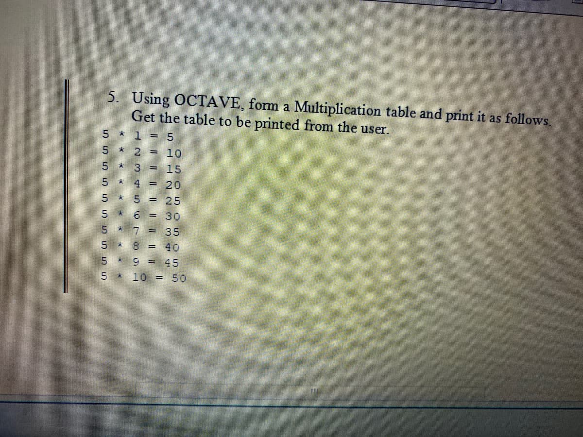 5. Using OCTAVE, form a Multiplication table and print it as follows.
Get the table to be printed from the user.
5 * 1 = 5
10
5 3
15
5 A
4 = 20
5 A 5 = 25
6 = 30
5
7 = 35
8 = 40
9 = 45
5.
10 = 50
** * « * * x «*
