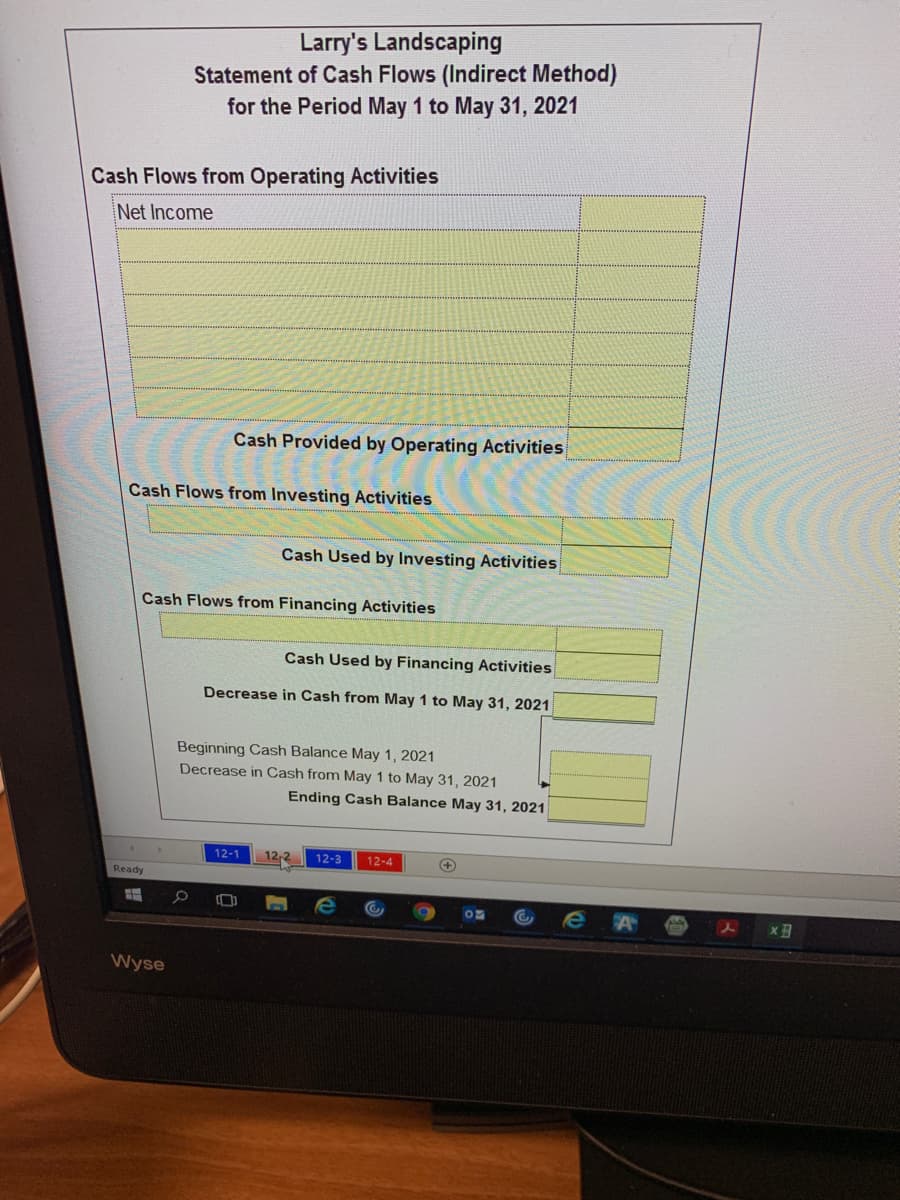 Larry's Landscaping
Statement of Cash Flows (Indirect Method)
for the Period May 1 to May 31, 2021
Cash Flows from Operating Activities
Net Income
Cash Provided by Operating Activities
Cash Flows from Investing Activities
Cash Used by Investing Activities
Cash Flows from Financing Activities
Cash Used by Financing Activities
Decrease in Cash from May 1 to May 31, 2021
Beginning Cash Balance May 1, 2021
Decrease in Cash from May 1 to May 31, 2021
Ending Cash Balance May 31, 2021
12-1
12,2
12-3
12-4
Ready
x
Wyse
