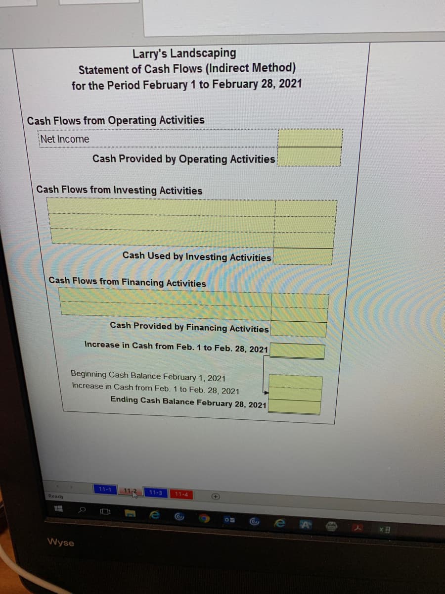 Larry's Landscaping
Statement of Cash Flows (Indirect Method)
for the Period February 1 to February 28, 2021
Cash Flows from Operating Activities
Net Income
Cash Provided by Operating Activities
Cash Flows from Investing Activities
Cash Used by Investing Activities
Cash Flows from Financing Activities
Cash Provided by Financing Activities
Increase in Cash from Feb. 1 to Feb. 28, 2021
Beginning Cash Balance February 1, 2021
Increase in Cash from Feb. 1 to Feb. 28, 2021
Ending Cash Balance February 28, 2021
11-1
11-3
11-4
Ready
OF
Wyse
