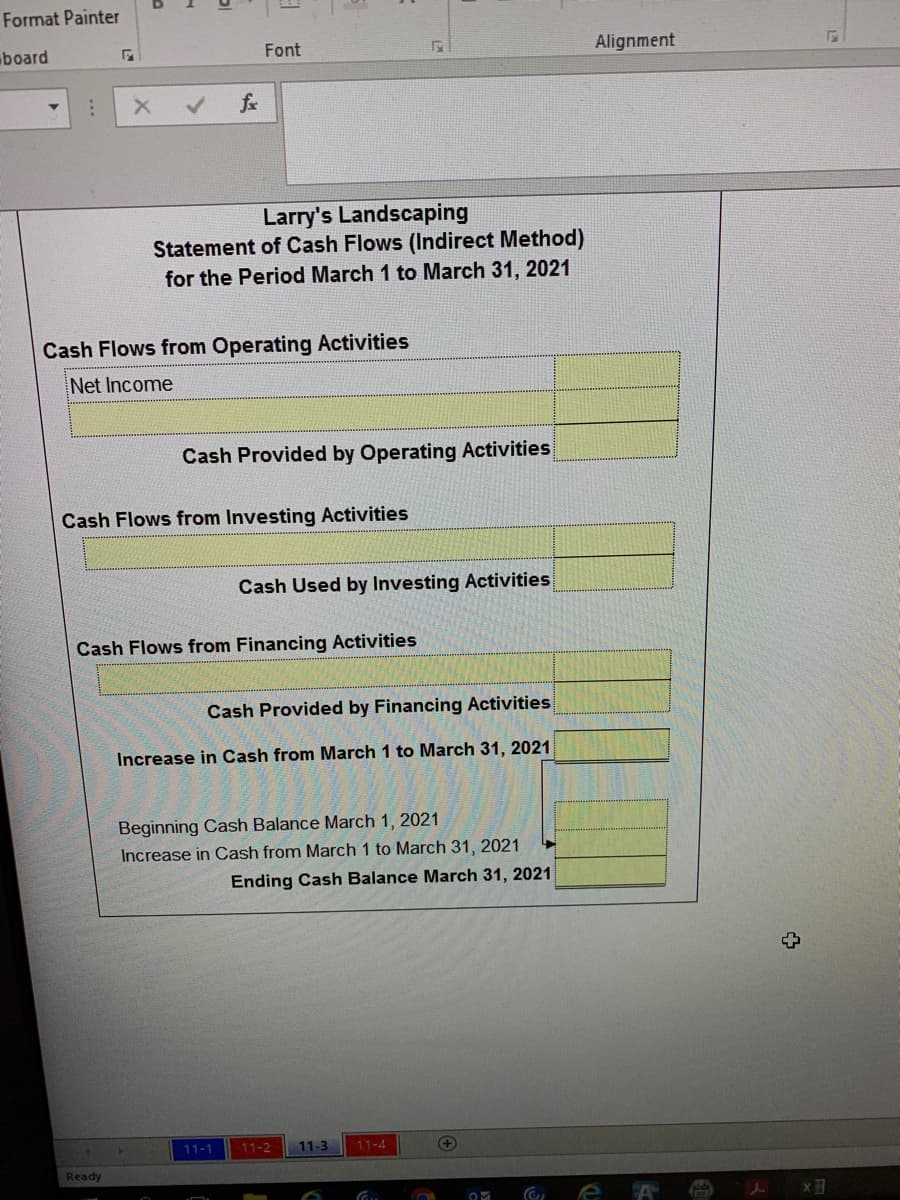 Format Painter
board
Font
Alignment
fe
Larry's Landscaping
Statement of Cash Flows (Indirect Method)
for the Period March 1 to March 31, 2021
Cash Flows from Operating Activities
Net Income
Cash Provided by Operating Activities
Cash Flows from Investing Activities
Cash Used by Investing Activities
Cash Flows from Financing Activities
Cash Provided by Financing Activities
Increase in Cash from March 1 to March 31, 2021
Beginning Cash Balance March 1, 2021
Increase in Cash from March 1 to March 31, 2021
Ending Cash Balance March 31, 2021
11-1
11-2
11-3
11-4
Ready
