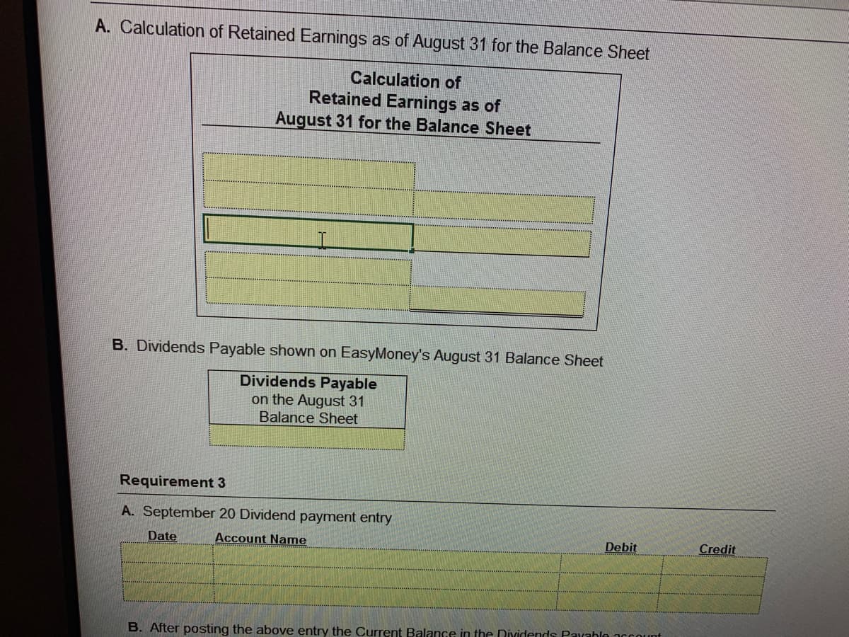 A. Calculation of Retained Earnings as of August 31 for the Balance Sheet
Calculation of
Retained Earnings as of
August 31 for the Balance Sheet
B. Dividends Payable shown on EasyMoney's August 31 Balance Sheet
Dividends Payable
on the August 31
Balance Sheet
Requirement 3
A. September 20 Dividend payment entry
Date
Account Name
Debit
Credit
B. After posting the above entry the Current Balance in the Dividends Pavahle account
