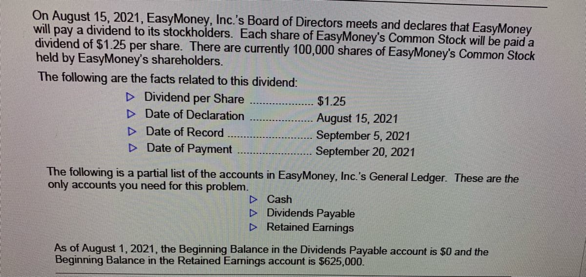 On August 15, 2021, EasyMoney, Inc.'s Board of Directors meets and declares that EasyMoney
will pay a dividend to its stockholders. Each share of EasyMoney's Common Stock will be paid a
dividend of $1.25 per share. There are currently 100,000 shares of EasyMoney's Common Stock
held by EasyMoney's shareholders.
The following are the facts related to this dividend:
D Dividend
per Share
D Date of Declaration
D Date of Record
D Date of Payment
$1.25
August 15, 2021
September 5, 2021
September 20, 2021
The following is a partial list of the accounts in EasyMoney, Inc.'s General Ledger. These are the
only accounts you need for this problem.
D Cash
D Dividends Payable
> Retained Earnings
As of August 1, 2021, the Beginning Balance in the Dividends Payable account is $0 and the
Beginning Balance in the Retained Earnings account is $625,000.
