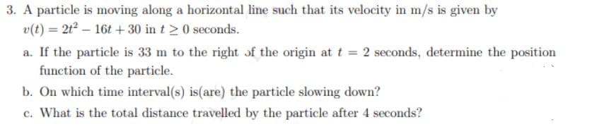 3. A particle is moving along a horizontal line such that its velocity in m/s is given by
v(t) = 2t² - 16t+30 in t≥ 0 seconds.
a. If the particle is 33 m to the right of the origin at t = 2 seconds, determine the position
function of the particle.
b. On which time interval(s) is (are) the particle slowing down?
c. What is the total distance travelled by the particle after 4 seconds?