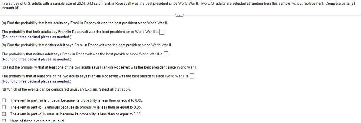 In a survey of U.S. adults with a sample size of 2024, 343 said Franklin Roosevelt was the best president since World War II. Two U.S. adults are selected at random from this sample without replacement. Complete parts (a)
through (d).
C
(a) Find the probability that both adults say Franklin Roosevelt was the best president since World War II.
The probability that both adults say Franklin Roosevelt was the best president since World War II is
(Round to three decimal places as needed.)
(b) Find the probability that neither adult says Franklin Roosevelt was the best president since World War II.
The probability that neither adult says Franklin Roosevelt was the best president since World War II is
(Round to three decimal places as needed.)
(c) Find the probability that at least one of the two adults says Franklin Roosevelt was the best president since World War II.
The probability that at least one of the two adults says Franklin Roosevelt was the best president since World War II is
(Round to three decimal places as needed.)
(d) Which of the events can be considered unusual? Explain. Select all that apply.
The event in part (a) is unusual because its probability is less than or equal to 0.05.
The event in part (b) is unusual because its probability is less than or equal to 0.05.
7
The event in part (c) is unusual because its probability is less than or equal to 0.05.
□ None of these events are unusual
ロロロ