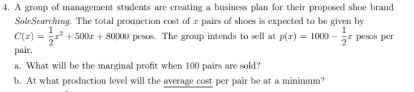 4. A group of management students are creating a business plan for their proposed shoe brand
Sole Searching. The total production cost of a pairs of shoes is expected to be given by
1
C(x) = x² +500x+80000 pesos. The group intends to sell at p(x) = 1000-
pair.
pesos per
a. What will be the marginal profit when 100 pairs are sold?
b. At what production level will the average cost per pair be at a minimum?