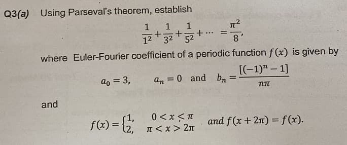 Q3(a) Using Parseval's theorem, establish
1
1 1
+
+
+
1² 3² 52
...
=
where Euler-Fourier coefficient of a periodic
ao = 3,
an = 0 and bn
and
f(x) = {1,
0<x<π
π<x> 2π
8
function f(x) is given by
[(-1)" - 1]
=
NI
and f(x + 2n) = f(x).